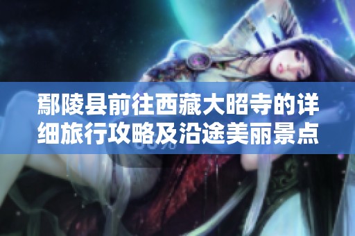 鄢陵县前往西藏大昭寺的详细旅行攻略及沿途美丽景点与交通指南分享