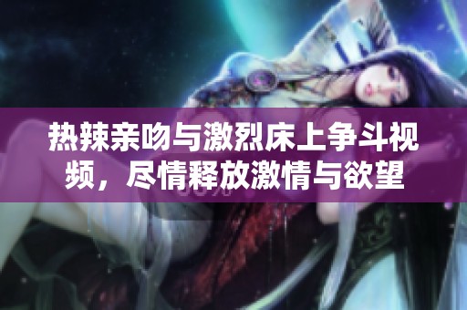 热辣亲吻与激烈床上争斗视频，尽情释放激情与欲望