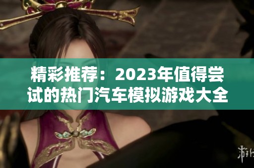 精彩推荐：2023年值得尝试的热门汽车模拟游戏大全与玩法分析
