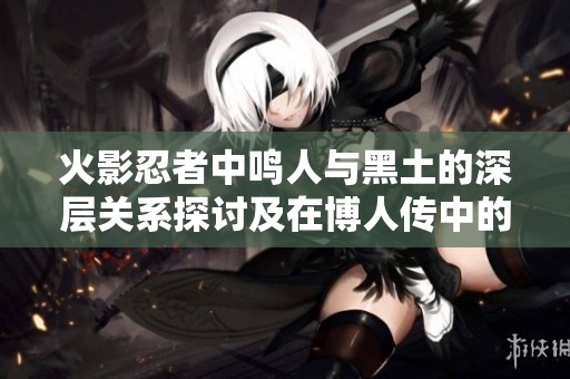 火影忍者中鸣人与黑土的深层关系探讨及在博人传中的互动解析