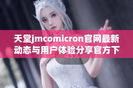 天堂jmcomicron官网最新动态与用户体验分享官方下载信息