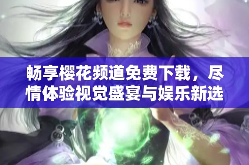 畅享樱花频道免费下载，尽情体验视觉盛宴与娱乐新选择