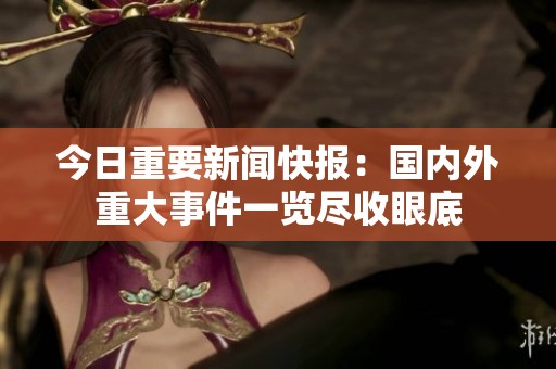 今日重要新闻快报：国内外重大事件一览尽收眼底