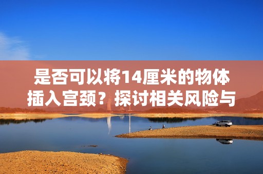 是否可以将14厘米的物体插入宫颈？探讨相关风险与注意事项