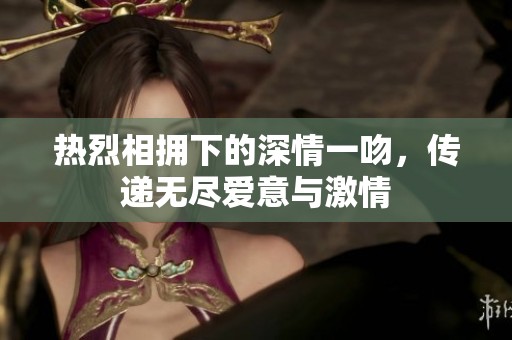 热烈相拥下的深情一吻，传递无尽爱意与激情