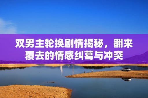 双男主轮换剧情揭秘，翻来覆去的情感纠葛与冲突