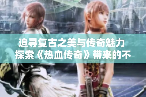 追寻复古之美与传奇魅力 探索《热血传奇》带来的不朽回忆与激情体验