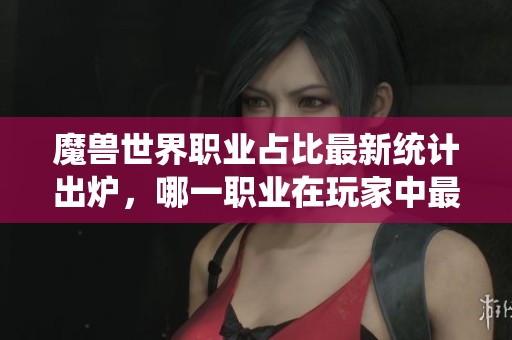 魔兽世界职业占比最新统计出炉，哪一职业在玩家中最受欢迎揭秘