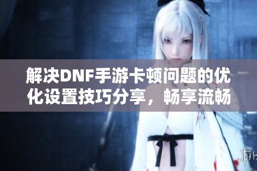 解决DNF手游卡顿问题的优化设置技巧分享，畅享流畅游戏体验