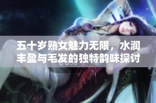 五十岁熟女魅力无限，水润丰盈与毛发的独特韵味探讨