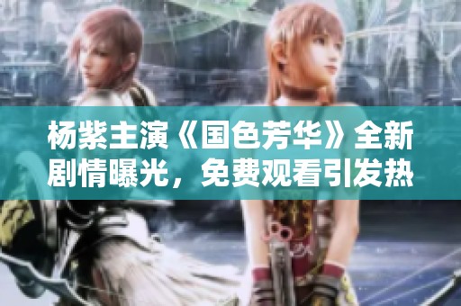 杨紫主演《国色芳华》全新剧情曝光，免费观看引发热议！