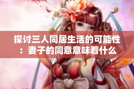 探讨三人同居生活的可能性：妻子的同意意味着什么