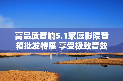 高品质音响5.1家庭影院音箱批发特惠 享受极致音效体验与超值促销价格