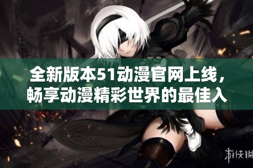 全新版本51动漫官网上线，畅享动漫精彩世界的最佳入口
