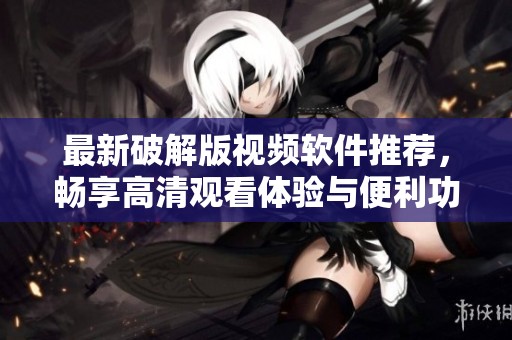 最新破解版视频软件推荐，畅享高清观看体验与便利功能