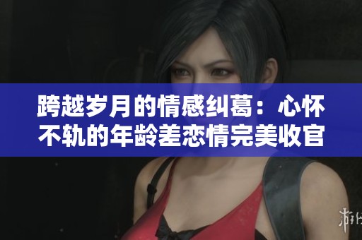 跨越岁月的情感纠葛：心怀不轨的年龄差恋情完美收官