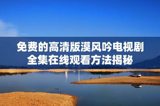 免费的高清版漠风吟电视剧全集在线观看方法揭秘