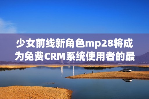 少女前线新角色mp28将成为免费CRM系统使用者的最佳选择
