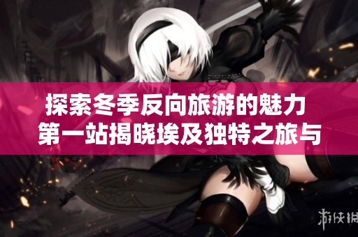 探索冬季反向旅游的魅力 第一站揭晓埃及独特之旅与惊喜福利等你来享