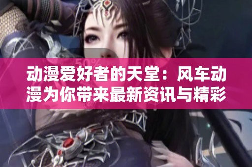 动漫爱好者的天堂：风车动漫为你带来最新资讯与精彩内容