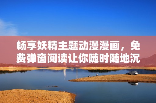 畅享妖精主题动漫漫画，免费弹窗阅读让你随时随地沉浸其中