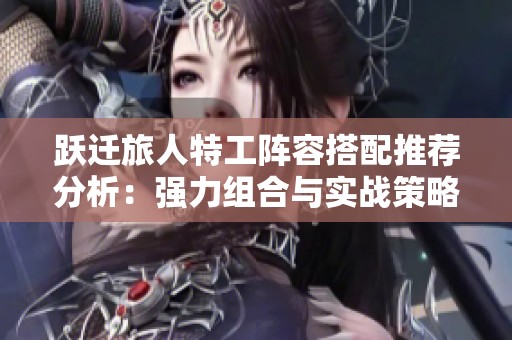 跃迁旅人特工阵容搭配推荐分析：强力组合与实战策略指南分享