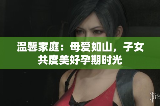 温馨家庭：母爱如山，子女共度美好孕期时光