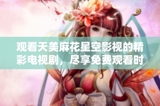 观看天美麻花星空影视的精彩电视剧，尽享免费观看时光