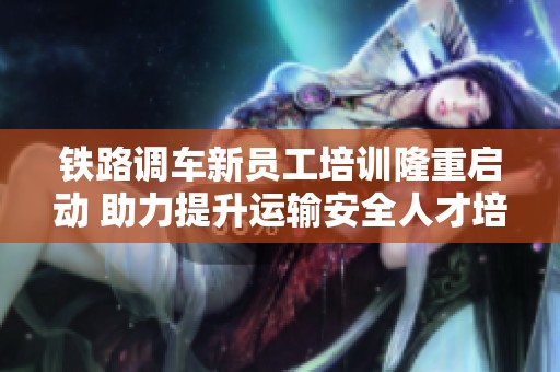 铁路调车新员工培训隆重启动 助力提升运输安全人才培养体系