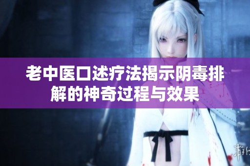 老中医口述疗法揭示阴毒排解的神奇过程与效果