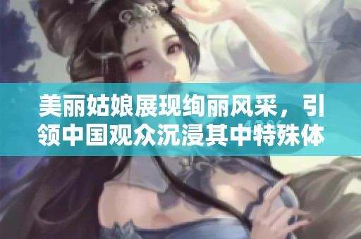 美丽姑娘展现绚丽风采，引领中国观众沉浸其中特殊体验