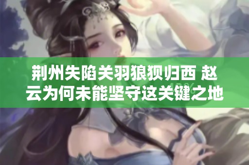 荆州失陷关羽狼狈归西 赵云为何未能坚守这关键之地的深层原因解析