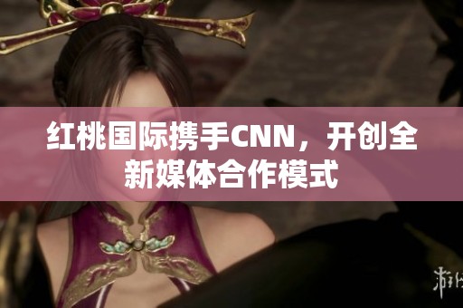 红桃国际携手CNN，开创全新媒体合作模式