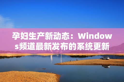 孕妇生产新动态：Windows频道最新发布的系统更新解析