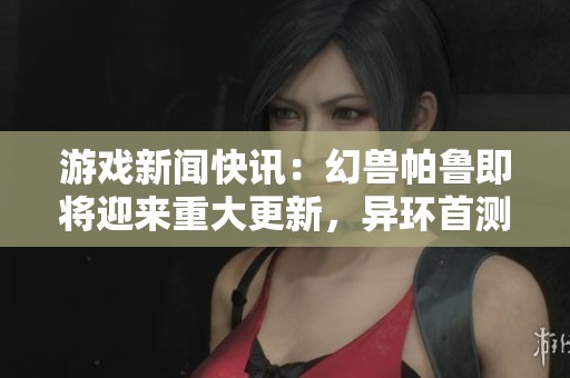 游戏新闻快讯：幻兽帕鲁即将迎来重大更新，异环首测开启，荒野冒险再度掀起热潮