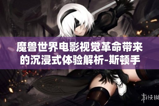 魔兽世界电影视觉革命带来的沉浸式体验解析-斯顿手游之家全新视角探讨