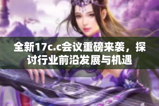全新17c.c会议重磅来袭，探讨行业前沿发展与机遇