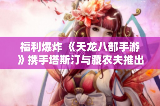福利爆炸 《天龙八部手游》携手塔斯汀与藏农夫推出国民品联动活动等你来参与！