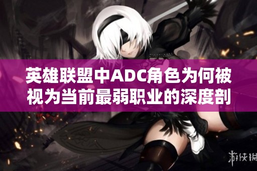 英雄联盟中ADC角色为何被视为当前最弱职业的深度剖析与探讨