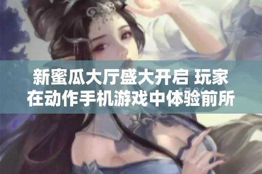 新蜜瓜大厅盛大开启 玩家在动作手机游戏中体验前所未有的乐趣与挑战