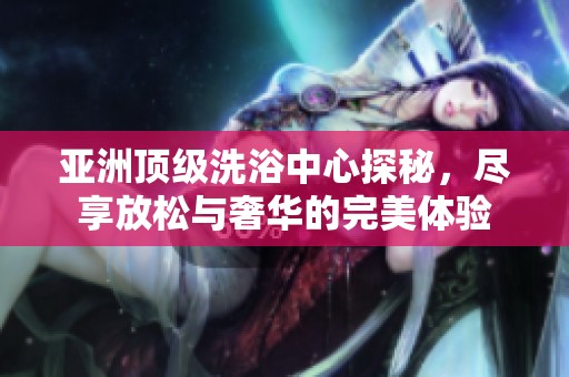 亚洲顶级洗浴中心探秘，尽享放松与奢华的完美体验