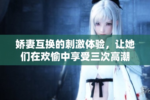 娇妻互换的刺激体验，让她们在欢愉中享受三次高潮
