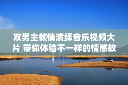双男主倾情演绎音乐视频大片 带你体验不一样的情感故事