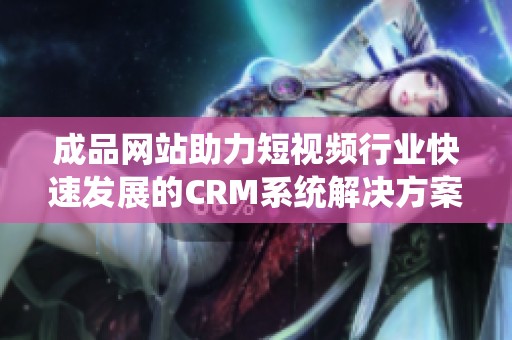 成品网站助力短视频行业快速发展的CRM系统解决方案解析