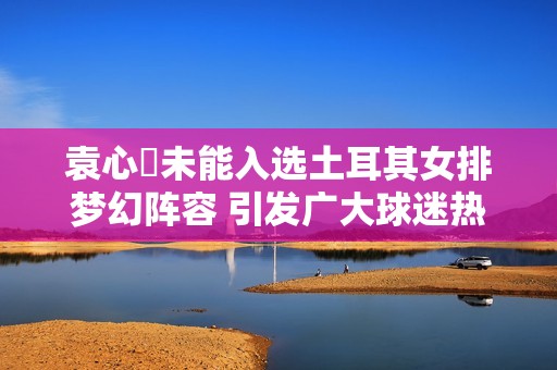袁心玥未能入选土耳其女排梦幻阵容 引发广大球迷热议与讨论