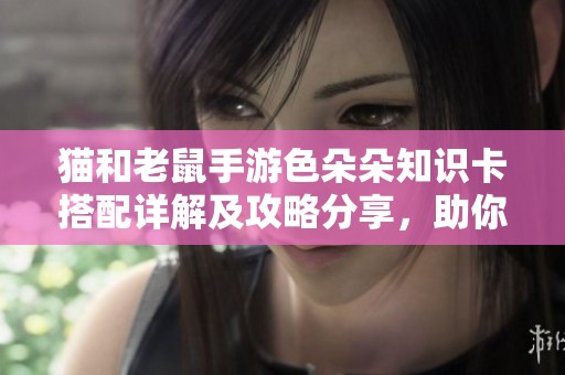 猫和老鼠手游色朵朵知识卡搭配详解及攻略分享，助你轻松升级游戏体验