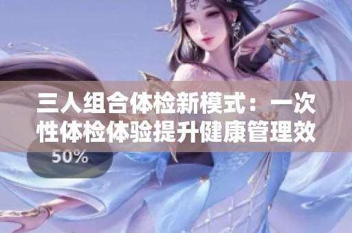 三人组合体检新模式：一次性体检体验提升健康管理效率