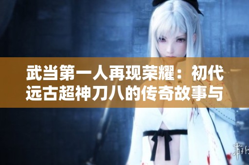 武当第一人再现荣耀：初代远古超神刀八的传奇故事与霸刀时代的精彩碰撞