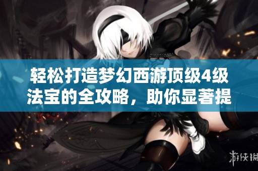 轻松打造梦幻西游顶级4级法宝的全攻略，助你显著提升角色战力技巧分享