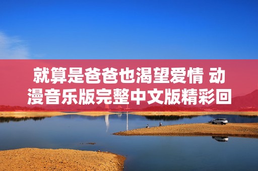 就算是爸爸也渴望爱情 动漫音乐版完整中文版精彩回顾